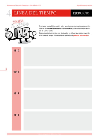 8
Gabinete pedagógico de Bellas Artes. Cádiz
Monumento a Las Cortes, Constitución y Sitio de Cádiz, 1812 Actividades antes de la visita
LÍNEA DEL TIEMPO
4 EJERCICIO
En grupos, buscad información sobre acontecimientos relacionados con la
obra de las Cortes Generales y Extraordinarias, que tuvieron lugar en la
Isla de León y Cádiz.
Coloca los acontecimientos más destacados en el lugar que les corresponde
en la línea del tiempo. Posteriormente realizad una puesta en común.
1810
1811
1812
1813
 