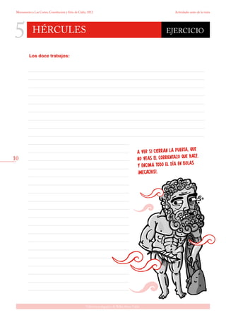 10
Gabinete pedagógico de Bellas Artes. Cádiz
Monumento a Las Cortes, Constitución y Sitio de Cádiz, 1812 Actividades antes de la visita
5 hércules
A VER SI CIERRAN LA PUERTA, QUE
NO VEAS EL CORRIENTAZO QUE HACE.
Y ENCIMA TODO EL DÍA EN BOLAS
¡MECACHIS!.
EJERCICIO
Los doce trabajos:
 