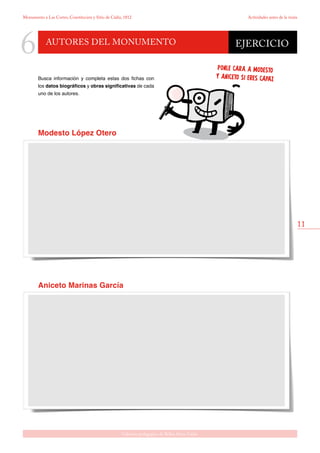 11
Gabinete pedagógico de Bellas Artes. Cádiz
Monumento a Las Cortes, Constitución y Sitio de Cádiz, 1812 Actividades antes de la visita
Autores del monumento
6
Busca información y completa estas dos fichas con
los datos biográficos y obras significativas de cada
uno de los autores.
EJERCICIO
Aniceto Marinas García
PONLE CARA A MODESTO
Y ANICETO SI ERES CAPAZ
Modesto López Otero
 