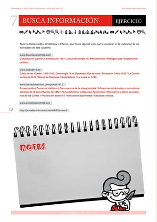 12
Gabinete pedagógico de Bellas Artes. Cádiz
Monumento a Las Cortes, Constitución y Sitio de Cádiz, 1812 Actividades antes de la visita
busca información
7 EJERCICIO
Tanto si decides utilizar la biblioteca o Internet, aquí tienes algunas webs que te ayudarán en la realización de las
actividades de este cuaderno.
www.bicentenario1812.com
Constitución Liberal: Constitución 1812 / Linea del tiempo / El Pensamiento: Protagonistas / Mapamundi-
político.
www.cadiz2012.es
Cádiz de las Cortes: 1810.1813, Cronología / Los Diputados Doceñistas / Prensa en Cádiz 1812 / La Consti-
tución de 1812 / Diario de Sesiones / Anecdotario / La moda en 1812.
www.cervantesvirtual.com/portal/1812
Presentación / Contexto histórico / Documentos de la etapa juntista / Influencias doctrinales y normativas /
Génesis de la Constitución de 1812 / Texto definitivo y Discurso Pereliminar / Normativa y Diario de sesio-
nes de las Cortes / Proyección exterior / Reflexiones doctrinales / Estudios críticos.
www.constitucion1812.org
http://portales.educared.net/wikiEducared
 