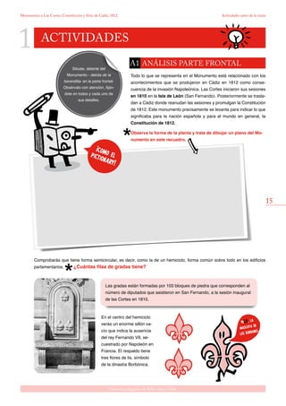 1
15
Gabinete pedagógico de Bellas Artes. Cádiz
Monumento a Las Cortes, Constitución y Sitio de Cádiz, 1812 Actividades antes de la visita
actividades
Las gradas están formadas por 103 bloques de piedra que corresponden al
número de diputados que asistieron en San Fernando, a la sesión inaugural
de las Cortes en 1810.
Sitúate, delante del
Monumento - detrás de la
barandilla- en la parte frontal.
Obsérvalo con atención, fiján-
dote en todos y cada uno de
sus detalles.
¡como elpictionary!
yoLis, la
mascota de
los borbones
Todo lo que se representa en el Monumento está relacionado con los
acontecimientos que se produjeron en Cádiz en 1812 como conse-
cuencia de la invasión Napoleónica. Las Cortes iniciaron sus sesiones
en 1810 en la Isla de León (San Fernando). Posteriormente se trasla-
dan a Cádiz donde reanudan las sesiones y promulgan la Constitución
de 1812. Este monumento precisamente se levanta para indicar lo que
significaba para la nación española y para el mundo en general, la
Constitución de 1812.
Observa la forma de la planta y trata de dibujar un plano del Mo-
numento en este recuadro.
En el centro del hemiciclo
verás un enorme sillón va-
cío que indica la ausencia
del rey Fernando VII, se-
cuestrado por Napoleón en
Francia. El respaldo tiene
tres flores de lis, símbolo
de la dinastía Borbónica.
Comprobarás que tiene forma semicircular, es decir, como la de un hemiciclo, forma común sobre todo en los edificios
parlamentarios. ¿Cuántas filas de gradas tiene?
análisis parte frontalA1
 