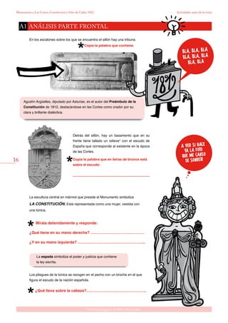 16
Gabinete pedagógico de Bellas Artes. Cádiz
Monumento a Las Cortes, Constitución y Sitio de Cádiz, 1812 Actividades antes de la visita
A VER SI HACE
YA LA FOTO
QUE ME CANSO
DE SONREíR
Agustín Argüelles, diputado por Asturias, es el autor del Preámbulo de la
Constitución de 1812, destacándose en las Cortes como orador por su
clara y brillante dialéctica.
En los escalones sobre los que se encuentra el sillón hay una tribuna.
Copia la palabra que contiene.
La espada simboliza el poder y justicia que contiene
la ley escrita.
Los pliegues de la túnica se recogen en el pecho con un broche en el que
figura el escudo de la nación española.
¿Qué lleva sobre la cabeza?………………………………………..
La escultura central en mármol que preside el Monumento simboliza
LA CONSTITUCIÓN. Está representada como una mujer, vestida con
una túnica.
Mírala detenidamente y responde:
¿Qué tiene en su mano derecha? ……………………………………
¿Y en su mano izquierda? ……………………………………………..
Detrás del sillón, hay un basamento que en su
frente tiene tallado un relieve* con el escudo de
España que corresponde al existente en la época
de las Cortes.
Copia la palabra que en letras de bronce está
sobre el escudo:
................................................................................
análisis parte frontalA1
BLA, BLA, BLA
BLA, BLA, BLA
BLA, BLA
 