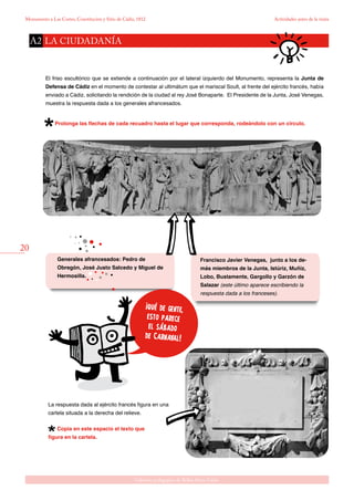 20
Gabinete pedagógico de Bellas Artes. Cádiz
Monumento a Las Cortes, Constitución y Sitio de Cádiz, 1812 Actividades antes de la visita
El friso escultórico que se extiende a continuación por el lateral izquierdo del Monumento, representa la Junta de
Defensa de Cádiz en el momento de contestar al ultimátum que el mariscal Soult, al frente del ejército francés, había
enviado a Cádiz, solicitando la rendición de la ciudad al rey José Bonaparte. El Presidente de la Junta, José Venegas,
muestra la respuesta dada a los generales afrancesados.
Prolonga las flechas de cada recuadro hasta el lugar que corresponda, rodeándolo con un círculo.
Francisco Javier Venegas, junto a los de-
más miembros de la Junta, Istúriz, Muñiz,
Lobo, Bustamente, Gargollo y Garzón de
Salazar (este último aparece escribiendo la
respuesta dada a los franceses).
¡qué de gente,
esto parece
el sábado
de Carnaval!
Generales afrancesados: Pedro de
Obregón, José Justo Salcedo y Miguel de
Hermosilla.
La respuesta dada al ejército francés figura en una
cartela situada a la derecha del relieve.
Copia en este espacio el texto que
figura en la cartela.
LA CIUDADANÍAA2
 