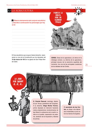 21
Gabinete pedagógico de Bellas Artes. Cádiz
Monumento a Las Cortes, Constitución y Sitio de Cádiz, 1812 Actividades antes de la visita
Observa atentamente este conjunto escultórico
y describe a continuación los personajes que hay
en él:
El friso escultórico que ocupa el lateral derecho, repre-
senta La Jura de la Constitución por los diputados, el
19 de marzo de 1812 en la iglesia de San Felipe Neri
de Cádiz.
CERES. Diosa de la agricultura y la tierra en la
mitología romana. La reforma de la agricultura,
principal recurso de la economía española del
momento, fue una de las principales cuestiones
de los debates de las Cortes.
El secretario de las Cor-
tes, se dirige a los diputa-
dos invitándoles a jurar so-
bre los Santos Evangelios.
D. Vicente Pascual, canónigo, diputa-
do por Teruel, presidente del Congreso.
A su derecha, Diego Muñoz Torrero,
primer diputado en intervenir haciendo
varias proposiciones revolucionarias de
tipo liberal: la soberanía de la nación re-
side en el pueblo, separación de pode-
res, abolición de la Inquisición y libertad
de prensa.
la agriculturaA3
parezco la
cibeles,
pero sin
celebrar
títulos
lo juro
por snoopy
je, je, je...
 
