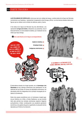 23
Gabinete pedagógico de Bellas Artes. Cádiz
Monumento a Las Cortes, Constitución y Sitio de Cádiz, 1812 Actividades antes de la visita
para que la reina
vea la riqueza que
hay en las américas, le
he traido un pitón de
oro para el vespino
El altorrelieve situado en el lugar opuesto, es un homenaje a los
Diputados de las colonias americanas que participaron en las
sesiones de Las Cortes. El número de diputados americanos, fue
abundante entre los integrantes de la comisión encargada de re-
dactar la Constitución.
Estos dos grupos escultóricos son un homenaje al papel juga-
do por América en el Sitio y Cortes Gaditanas, ya que durante
todo este período las remesas americanas siguieron llegando
puntualmente a Cádiz, constituyendo una excelente aportación
económica a los gastos de guerra. Igualmente, la actuación de los
diputados por América fue decisoria.
es un homenaje a los Diputados de las
colonias americanas, hugo boss, calvin klein..
LAS COLUMNAS DE HERCULES, de las que solo son visibles las basas, a ambos lados de la figura de Hércules,
conmemoran sus hazañas y representan la separación entre Europa y África. Los dos leones situados detrás son
figuras que se utilizan como símbolo de defensa, poder y fuerza.
A los lados de la figura de Hércules hay dos altorrelieves, uno
representa la figura de Colón, ofreciendo sus presentes, tras el
Descubrimiento a la reina Isabel la Católica, por mediación de los
indios que trajo consigo.
Une cada flecha con la figura correspondiente:
Isabel la Católica
	 Cristóbal Colón
	 Indígenas americanos
PARTE TRASERAA4
 