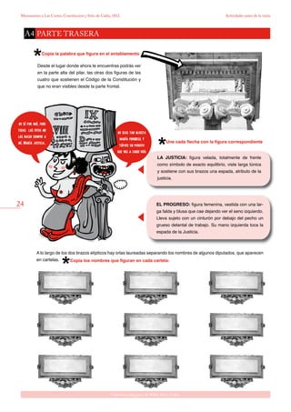 24
Gabinete pedagógico de Bellas Artes. Cádiz
Monumento a Las Cortes, Constitución y Sitio de Cádiz, 1812 Actividades antes de la visita
Copia la palabra que figura en el entablamento
Desde el lugar donde ahora te encuentras podrás ver
en la parte alta del pilar, las otras dos figuras de las
cuatro que sostienen el Código de la Constitución y
que no eran visibles desde la parte frontal.
Une cada flecha con la figura correspondiente
Copia los nombres que figuran en cada cartela:
A lo largo de los dos brazos elípticos hay orlas laureadas separando los nombres de algunos diputados, que aparecen
en cartelas.
LA JUSTICIA: figura velada, totalmente de frente
como símbolo de exacto equilibrio, viste larga túnica
y sostiene con sus brazos una espada, atributo de la
justicia.
EL PROGRESO: figura femenina, vestida con una lar-
ga falda y blusa que cae dejando ver el seno izquierdo.
Lleva sujeto con un cinturón por debajo del pecho un
grueso delantal de trabajo. Su mano izquierda toca la
espada de la Justicia.
PARTE TRASERAA4
no seas tan injusta
maría progreso, y
tápate un poquito
que vas a coger frío.
no sé por qué, pero
todas las fotos me
las hacen siempre a
mí, María justicia..
 