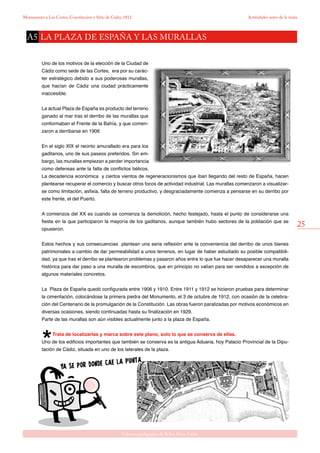 25
Gabinete pedagógico de Bellas Artes. Cádiz
Monumento a Las Cortes, Constitución y Sitio de Cádiz, 1812 Actividades antes de la visita
Uno de los motivos de la elección de la Ciudad de
Cádiz como sede de las Cortes, era por su carác-
ter estratégico debido a sus poderosas murallas,
que hacían de Cádiz una ciudad prácticamente
inaccesible.
La actual Plaza de España es producto del terreno
ganado al mar tras el derribo de las murallas que
conformaban el Frente de la Bahía, y que comen-
zaron a derribarse en 1906
En el siglo XIX el recinto amurallado era para los
gaditanos, uno de sus paseos preferidos. Sin em-
bargo, las murallas empiezan a perder importancia
como defensas ante la falta de conflictos bélicos.
La decadencia económica y ciertos vientos de regeneracionismos que iban llegando del resto de España, hacen
plantearse recuperar el comercio y buscar otros focos de actividad industrial. Las murallas comenzaron a visualizar-
se como limitación, asfixia, falta de terreno productivo, y desgraciadamente comienza a pensarse en su derribo por
este frente, el del Puerto.
A comienzos del XX es cuando se comienza la demolición, hecho festejado, hasta el punto de considerarse una
fiesta en la que participaron la mayoría de los gaditanos, aunque también hubo sectores de la población que se
opusieron.
Estos hechos y sus consecuencias plantean una seria reflexión ante la conveniencia del derribo de unos bienes
patrimoniales a cambio de dar permeabilidad a unos terrenos, en lugar de haber estudiado su posible compatibili-
dad, ya que tras el derribo se plantearon problemas y pasaron años entre lo que fue hacer desaparecer una muralla
histórica para dar paso a una muralla de escombros, que en principio no valían para ser vendidos a excepción de
algunos materiales concretos.
La Plaza de España quedó configurada entre 1906 y 1910. Entre 1911 y 1912 se hicieron pruebas para determinar
la cimentación, colocándose la primera piedra del Monumento, el 3 de octubre de 1912, con ocasión de la celebra-
ción del Centenario de la promulgación de la Constitución. Las obras fueron paralizadas por motivos económicos en
diversas ocasiones, siendo continuadas hasta su finalización en 1929.
Parte de las murallas son aún visibles actualmente junto a la plaza de España.
Trata de localizarlas y marca sobre este plano, solo lo que se conserva de ellas.
Uno de los edificios importantes que también se conserva es la antigua Aduana, hoy Palacio Provincial de la Dipu-
tación de Cádiz, situada en uno de los laterales de la plaza.
la plaza de españa y las murallasA5
 