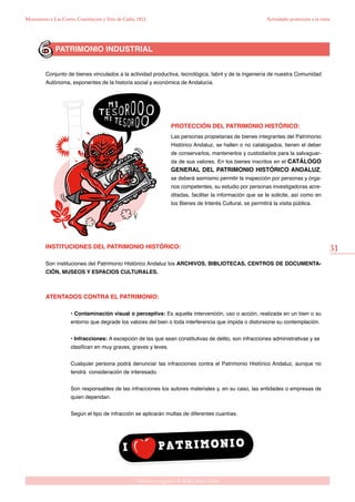 31
Gabinete pedagógico de Bellas Artes. Cádiz
Monumento a Las Cortes, Constitución y Sitio de Cádiz, 1812
PATRIMONIO INDUSTRIAL
Conjunto de bienes vinculados a la actividad productiva, tecnológica, fabril y de la ingeniería de nuestra Comunidad
Autónoma, exponentes de la historia social y económica de Andalucía.
PROTECCIÓN DEL PATRIMONIO HISTÓRICO:
Las personas propietarias de bienes integrantes del Patrimonio
Histórico Andaluz, se hallen o no catalogados, tienen el deber
de conservarlos, mantenerlos y custodiarlos para la salvaguar-
da de sus valores. En los bienes inscritos en el CATÁLOGO
GENERAL DEL PATRIMONIO HISTÓRICO ANDALUZ,
se deberá asimismo permitir la inspección por personas y órga-
nos competentes, su estudio por personas investigadoras acre-
ditadas, facilitar la información que se le solicite, así como en
los Bienes de Interés Cultural, se permitirá la visita pública.
INSTITUCIONES DEL PATRIMONIO HISTÓRICO:
Son instituciones del Patrimonio Histórico Andaluz los ARCHIVOS, BIBLIOTECAS, CENTROS DE DOCUMENTA-
CIÓN, MUSEOS Y ESPACIOS CULTURALES.
ATENTADOS CONTRA EL PATRIMONIO:
• Contaminación visual o perceptiva: Es aquella intervención, uso o acción, realizada en un bien o su
entorno que degrade los valores del bien o toda interferencia que impida o distorsione su contemplación.
	• Infracciones: A excepción de las que sean constitutivas de delito, son infracciones administrativas y se 	
clasifican en muy graves, graves y leves.
	Cualquier persona podrá denunciar las infracciones contra el Patrimonio Histórico Andaluz, aunque no
tendrá consideración de interesado.
	Son responsables de las infracciones los autores materiales y, en su caso, las entidades o empresas de
quien dependan.
	Según el tipo de infracción se aplicarán multas de diferentes cuantías.
Actividades posteriores a la visita
 