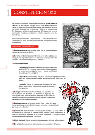 1
4
Gabinete pedagógico de Bellas Artes. Cádiz
Monumento a Las Cortes, Constitución y Sitio de Cádiz, 1812 Actividades antes de la visita
CONSTITUCIÓN 1812
Constitución 1812.
La primera Constitución española se promulgó el 19 de marzo de
1812, día de San José; por eso se la conoce como la Pepa. Se compo-
ne de un discurso preliminar y 384 artículos, que establecen la forma
de Estado, de gobierno y los derechos y deberes de los españoles.
En ella aparece la idea de nación española, definida como el conjunto
de todos los ciudadanos, sin distinción entre los españoles de los dos
hemisferios.
La Nación se declara libre e independiente. La forma de Estado sería
una monarquía, en la persona de Fernando VII, pero parlamentaria o
constitucional.
Sus principios fundamentales son:
1) Soberanía nacional, por la cual el poder está en el pueblo a través
de sus representantes en Cortes.
2) Derechos fundamentales del individuo, como la libertad de expre-
sión y prensa, la igualdad ante la ley y el derecho a la propiedad. Estos
derechos son considerados legítimos y naturales.
3) División de poderes:
• Legislativo. Corresponde a las Cortes y gozan de amplios
poderes. El Rey no puede suspenderlas ni disolverlas pero
sí sancionar y promulgar las leyes, y conserva el derecho
de veto suspensivo temporal.
• Ejecutivo. Corresponde al Rey, cuya persona es sagrada e inviolable,
pero está sometido a ciertos límites. No es responsable, pero sí sus mi-
nistros.
• Judicial. Recae en los tribunales de justicia. Se esta-
blecen los principios básicos de un estado de derecho,
con garantías.
4) Sufragio universal masculino indirecto. Los españoles se-
rán ciudadanos con derechos. Los diputados se eligen por dos
años; puede serlo cualquier español mayor de 25 años; pero se
requiere disponer de una renta anual proporcionada, procedente
de bienes propios (sufragio censitario).
5) Estado confesional, en el que la religión oficial y única será la ca-
tólica, apostólica y romana. Esto implica una concesión a los absolutistas
por parte de los liberales.
6) Igualdad ante la ley. Todas las personas podrán acceder a un cargo público si
su capacidad es adecuada; se valora el talento personal y no el nacimiento o el
título. Es el fin de los privilegios de la sociedad estamental. Es obligatorio pagar
impuestos de forma proporcional a la riqueza.
7) Milicia Nacional. Cuerpo armado de voluntarios para defender la Constitución.
8) Derecho de los españoles a la enseñanza primaria pública y obligatoria.
 