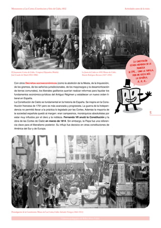 5
Gabinete pedagógico de Bellas Artes. Cádiz
Monumento a Las Cortes, Constitución y Sitio de Cádiz, 1812 Actividades antes de la visita
Con otros Decretos socioeconómicos (como la abolición de la Mesta, de la Inquisición,
de los gremios, de los señoríos jurisdiccionales, de los mayorazgos y la desamortización
de tierras comunales), los liberales gaditanos querían realizar reformas para liquidar los
fundamentos económico-jurídicos del Antiguo Régimen y establecer un nuevo orden li-
beral en España.
La Constitución de Cádiz es fundamental en la historia de España. Se inspira en la Cons-
titución francesa de 1791 pero es más avanzada y progresista. La guerra de la Indepen-
dencia no permitió llevar a la práctica lo legislado por las Cortes. Además la mayoría de
la sociedad española quedó al margen: eran campesinos, monárquicos absolutistas por
estar muy influidos por el clero y la nobleza. Fernando VII anuló la Constitución y la
obra de las Cortes de Cádiz en marzo de 1814. Sin embargo, la Pepa fue una referen-
cia clave para el liberalismo posterior. Su influjo fue decisivo en otras constituciones de
América del Sur y de Europa.
El Juramento Cortes de Cádiz. Congreso Diputados, Madrid.
José Casado de Alisal (1832-1886).
Promulgación de la Constitución. Museo de Las Cortes, Cádiz. Salvador Viniegra (1862-1915).
La Junta de Cádiz en 1810. Museo de Cádiz.
Ramón Rodríguez Barcaza (1827-1892).
La constitución
estaba inspirada en la
francesa
de 1791.... como la tortilla,
pero me gusta más
la española,
je, je, je...
 
