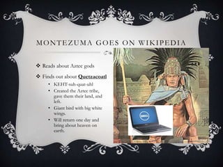  Reads about Aztec gods
 Finds out about Quetzacoatl
• KEHT-suh-quat-uhl
• Created the Aztec tribe,
gave them their land, and
left.
• Giant bird with big white
wings.
• Will return one day and
bring about heaven on
earth.
MONTEZUMA GOES ON WIKIPEDIA
 