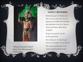 FAITH = RESTORED
Montezuma gets on Twitter and
tells everyone about the return of
Quetzacoatl AND!!!! HE THINKS
HE KNOWS EXACTLY WHEN
THE GOD WILL RETURN!!!
ZOMG!!!
People are psyched! Like $5
Footlong psyched!
Since things are so bad, the god
must be returning!!!! Good News!!!
The Aztecs march down to the
ocean to wait for Quetzacoatl...
“#heavenonearth lololol” -
taken from Montezuma's
Twitter page
 