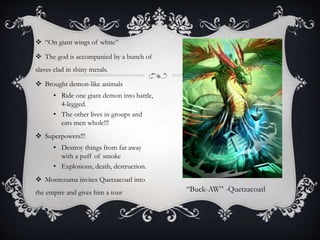  “On giant wings of white”
 The god is accompanied by a bunch of
slaves clad in shiny metals.
 Brought demon-like animals
• Ride one giant demon into battle,
4-legged.
• The other lives in groups and
eats men whole!!!
 Superpowers!!!
• Destroy things from far away
with a puff of smoke
• Explosions, death, destruction.
 Montezuma invites Quetzacoatl into
the empire and gives him a tour “Buck-AW” -Quetzacoatl
 