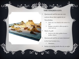 THE GOLDEN CITY
• Quetzacoatl and his men are very
curious about their capital city at
Tenochtitlan.
• Holy city is an island in the center of a
lake
• Bridges extended to allow people to
enter and exit.
• Made of gold
• Jewels in the cities, golden houses,
golden objects
• Quetzacoatl and his servants interested
in the local women too...
• Hmmmm....
• Insists on staying inside the city at night
 