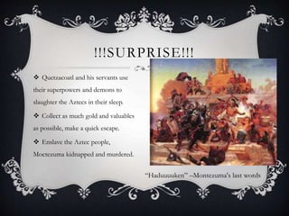  Quetzacoatl and his servants use
their superpowers and demons to
slaughter the Aztecs in their sleep.
 Collect as much gold and valuables
as possible, make a quick escape.
 Enslave the Aztec people,
Moctezuma kidnapped and murdered.
!!!SURPRISE!!!
“Haduuuuken” –Montezuma's last words
 