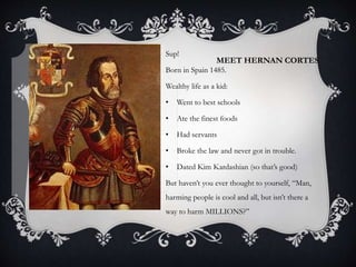 MEET HERNAN CORTES
Sup!
Born in Spain 1485.
Wealthy life as a kid:
• Went to best schools
• Ate the finest foods
• Had servants
• Broke the law and never got in trouble.
• Dated Kim Kardashian (so that’s good)
But haven’t you ever thought to yourself, “Man,
harming people is cool and all, but isn’t there a
way to harm MILLIONS?”
 