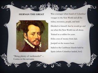 HERNAN THE GREAT Was a teenager when heard of Columbus’
voyages to the New World and all the
riches, resources, people, and land.
Decided to himself that he would go and
see what this New World was all about.
Trained as a soldier for years.
Stole a ton of money from dad.
Jumped on the nearest boat.
Sailed to the Caribbean Islands held by
Spain (where Columbus landed, foo!)
“Bring plenty of turtlenecks!” –
Cortes to his servants
 
