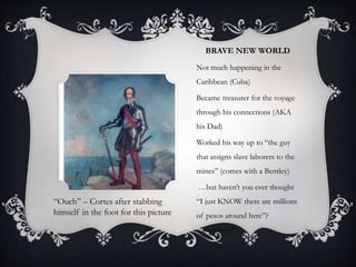 BRAVE NEW WORLD
Not much happening in the
Caribbean (Cuba)
Became treasurer for the voyage
through his connections (AKA
his Dad)
Worked his way up to “the guy
that assigns slave laborers to the
mines” (comes with a Bentley)
…but haven’t you ever thought
“I just KNOW there are millions
of pesos around here”?
somewhere!”
“Ouch” – Cortes after stabbing
himself in the foot for this picture
 