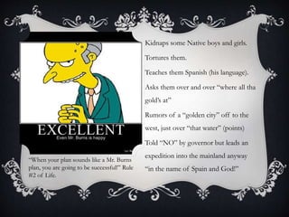 Kidnaps some Native boys and girls.
Tortures them.
Teaches them Spanish (his language).
Asks them over and over “where all tha
gold’s at”
Rumors of a “golden city” off to the
west, just over “that water” (points)
Told “NO” by governor but leads an
expedition into the mainland anyway
“in the name of Spain and God!”
“When your plan sounds like a Mr. Burns
plan, you are going to be successful!” Rule
#2 of Life.
 