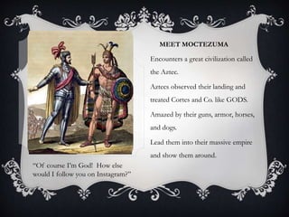 MEET MOCTEZUMA
Encounters a great civilization called
the Aztec.
Aztecs observed their landing and
treated Cortes and Co. like GODS.
Amazed by their guns, armor, horses,
and dogs.
Lead them into their massive empire
and show them around.
“Of course I’m God! How else
would I follow you on Instagram?”
 