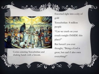 Escorted right into a city of
gold
Tenochtitlan- 8 million
people
“Can we crash on your
couch tonight INSIDE this
place?”
But haven’t you ever
thought, “Being a God is
great, but can’t I also own
everything?”
Cortes entering Tenochtitlan and
shaking hands with a broom.
 
