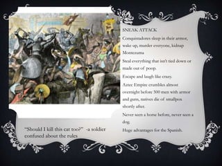 SNEAK ATTACK
Conquistadores sleep in their armor,
wake up, murder everyone, kidnap
Montezuma
Steal everything that isn’t tied down or
made out of poop.
Escape and laugh like crazy.
Aztec Empire crumbles almost
overnight before 500 men with armor
and guns, natives die of smallpox
shortly after.
Never seen a horse before, never seen a
dog.
Huge advantages for the Spanish.“Should I kill this cat too?” -a soldier
confused about the rules
 