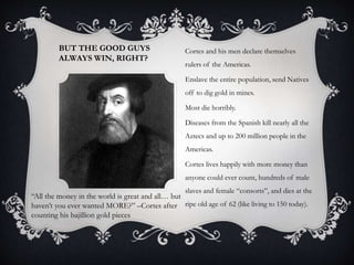 BUT THE GOOD GUYS
ALWAYS WIN, RIGHT?
Cortes and his men declare themselves
rulers of the Americas.
Enslave the entire population, send Natives
off to dig gold in mines.
Most die horribly.
Diseases from the Spanish kill nearly all the
Aztecs and up to 200 million people in the
Americas.
Cortes lives happily with more money than
anyone could ever count, hundreds of male
slaves and female “consorts”, and dies at the
ripe old age of 62 (like living to 150 today).
“All the money in the world is great and all… but
haven’t you ever wanted MORE?” –Cortes after
counting his bajillion gold pieces
 