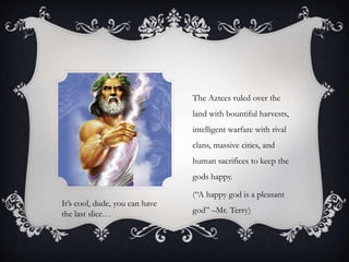 The Aztecs ruled over the
land with bountiful harvests,
intelligent warfare with rival
clans, massive cities, and
human sacrifices to keep the
gods happy.
(“A happy god is a pleasant
god” –Mr. Terry)
It’s cool, dude, you can have
the last slice…
 