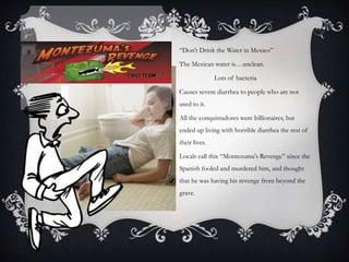 “Don’t Drink the Water in Mexico”
The Mexican water is…unclean.
Lots of bacteria
Causes severe diarrhea to people who are not
used to it.
All the conquistadores were billionaires, but
ended up living with horrible diarrhea the rest of
their lives.
Locals call this “Montezuma's Revenge” since the
Spanish fooled and murdered him, and thought
that he was having his revenge from beyond the
grave.
 