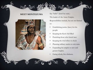 MEET MONTEZUMA Say “hello” (don’t be rude.)
The leader of the Aztec Empire.
Responsibilities include, but are not limited
to:
• Establishing justice (laws) for his
people
• Keeping the Kool-Aid filled
• Punishing those who break laws
• Keeping the rival tribes in check
• Planning military tactics to win wars.
• Expanding his empire to new and
greater heights.
• Eating whole, live chickens.
 