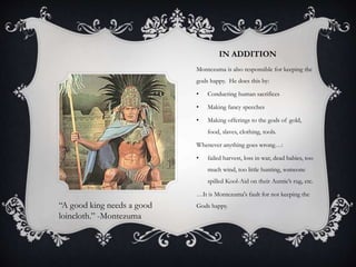 IN ADDITION
Montezuma is also responsible for keeping the
gods happy. He does this by:
• Conducting human sacrifices
• Making fancy speeches
• Making offerings to the gods of gold,
food, slaves, clothing, tools.
Whenever anything goes wrong…:
• failed harvest, loss in war, dead babies, too
much wind, too little hunting, someone
spilled Kool-Aid on their Auntie’s rug, etc.
…It is Montezuma's fault for not keeping the
Gods happy.“A good king needs a good
loincloth.” -Montezuma
 