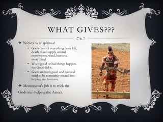  Natives very spiritual
• Gods control everything from life,
death, food supply, animal
movements, wind, humans,
everything!
• When good or bad things happen,
the Gods did it.
• Gods are both good and bad and
need to be constantly tricked into
helping out humans.
 Montezuma's job is to trick the
Gods into helping the Aztecs.
WHAT GIVES???
 