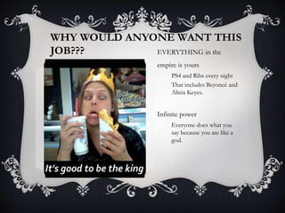 WHY WOULD ANYONE WANT THIS
JOB??? EVERYTHING in the
empire is yours
PS4 and Ribs every night
That includes Beyoncé and
Alicia Keyes.
Infinite power
Everyone does what you
say because you are like a
god.
 