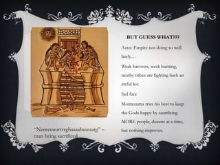 BUT GUESS WHAT???
Aztec Empire not doing so well
lately…
Weak harvests, weak hunting,
nearby tribes are fighting back an
awful lot.
Sad face
Montezuma tries his best to keep
the Gods happy by sacrificing
MORE people, dozens at a time,
but nothing improves.“Neeeeuuurrrrghaaaabuuuurg” –
man being sacrificed
 