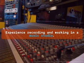 Experience recording and working in a
music studio.
<a href="https://www.ﬂickr.com/photos/8566600@N07/533720739/">Jason Lander</a> via <a href="http://compﬁght.com">Compﬁght</a> <a href="https://creativecommons.org/licenses/by/2.0/">cc</a>
 