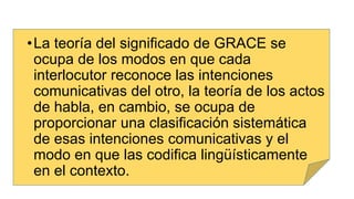 •La teoría del significado de GRACE se
ocupa de los modos en que cada
interlocutor reconoce las intenciones
comunicativas del otro, la teoría de los actos
de habla, en cambio, se ocupa de
proporcionar una clasificación sistemática
de esas intenciones comunicativas y el
modo en que las codifica lingüísticamente
en el contexto.
 