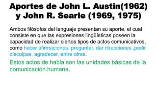 Aportes de John L. Austin(1962)
y John R. Searle (1969, 1975)
Ambos filósofos del lenguaje presentan su aporte, el cual
consiste en que las expresiones lingüísticas poseen la
capacidad de realizar ciertos tipos de actos comunicativos,
como hacer afirmaciones, preguntar, dar direcciones ,pedir
disculpas, agradecer, entre otras.
Estos actos de habla son las unidades básicas de la
comunicación humana.
 