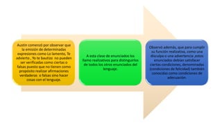 Austin comenzó por observar que
la emisión de determinadas
expresiones como Lo lamento, Te
advierto , Yo te bautizo no pueden
ser verificadas como ciertas o
falsas puesto que no tienen como
propósito realizar afirmaciones
verdaderas o falsas sino hacer
cosas con el lenguaje.
A esta clase de enunciados los
llamo realizativos para distinguirlos
de todos los otros enunciados del
lenguaje.
Observó además, que para cumplir
su función realizativa, como una
disculpa o una advertencia ,estos
enunciados debían satisfacer
ciertas condiciones, denominadas
(condiciones de felicidad) también
conocidas como condiciones de
adecuación.
 