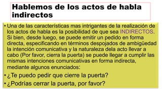 Hablemos de los actos de habla
indirectos
• Una de las características mas intrigantes de la realización de
los actos de habla es la posibilidad de que sea INDIRECTOS.
Si bien, desde luego, se puede emitir un pedido en forma
directa, especificando en términos despojados de ambigüedad
la intención comunicativa y la naturaleza dela acto llevar a
cabo (Por favor, cierra la puerta) se puede llegar a cumplir las
mismas intenciones comunicativas en forma indirecta,
mediante algunos enunciados:
• ¿Te puedo pedir que cierre la puerta?
• ¿Podrías cerrar la puerta, por favor?
 