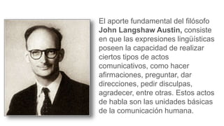 El aporte fundamental del filósofo
John Langshaw Austin, consiste
en que las expresiones lingüísticas
poseen la capacidad de realizar
ciertos tipos de actos
comunicativos, como hacer
afirmaciones, preguntar, dar
direcciones, pedir disculpas,
agradecer, entre otras. Estos actos
de habla son las unidades básicas
de la comunicación humana.
 