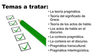Temas a tratar:
• La teoría pragmática.
• Teoría del significado de
Grace.
• Teoría de los actos de habla.
• Los actos de habla en el
discurso.
• La cortesía pragmática.
• La cortesía en el discurso.
• Pragmática transcultural.
• Pragmática Interlingüística.
 