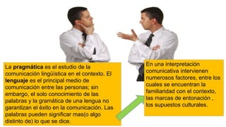 La pragmática es el estudio de la
comunicación lingüística en el contexto. El
lenguaje es el principal medio de
comunicación entre las personas; sin
embargo, el solo conocimiento de las
palabras y la gramática de una lengua no
garantizan el éxito en la comunicación. Las
palabras pueden significar mas(o algo
distinto de) lo que se dice.
En una interpretación
comunicativa intervienen
numerosos factores, entre los
cuales se encuentran la
familiaridad con el contexto,
las marcas de entonación ,
los supuestos culturales.
 