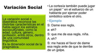 Variación Social
La variación social o
diastrática reconoce las
distintas características en el
habla según los estratos
socioculturales, como la
edad, cultura, género,
profesión, entre otros, dentro
de una comunidad
lingüística.
Es la dimensión social de la
pragmática.
• La cortesía también puede jugar
un papel “ en el esfuerzo de un
hablante por ejercer poder
simbólico sobre el otro.
• Ejemplo
S: Dame esa regla,
a: eh?
S: que me de esa regla, niña.
A: eh?
S: me haces el favor de dame
esa regla ante de que te derribe
de un golpe.
 