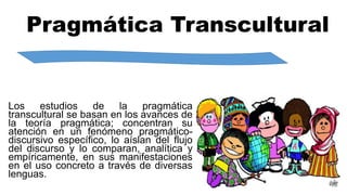 Pragmática Transcultural
Los estudios de la pragmática
transcultural se basan en los avances de
la teoría pragmática; concentran su
atención en un fenómeno pragmático-
discursivo específico, lo aíslan del flujo
del discurso y lo comparan, analítica y
empíricamente, en sus manifestaciones
en el uso concreto a través de diversas
lenguas.
 