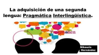 La adquisición de una segunda
lengua: Pragmática Interlingüística.
Nikauris
Hernández
 