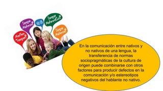 En la comunicación entre nativos y
no nativos de una lengua, la
transferencia de normas
sociopragmáticas de la cultura de
origen puede combinarse con otros
factores para producir defectos en la
comunicación y/o estereotipos
negativos del hablante no nativo.
 