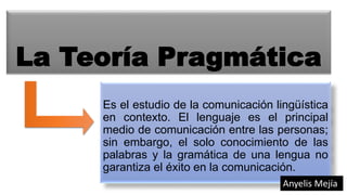 La Teoría Pragmática
Es el estudio de la comunicación lingüística
en contexto. El lenguaje es el principal
medio de comunicación entre las personas;
sin embargo, el solo conocimiento de las
palabras y la gramática de una lengua no
garantiza el éxito en la comunicación.
Anyelis Mejía
 