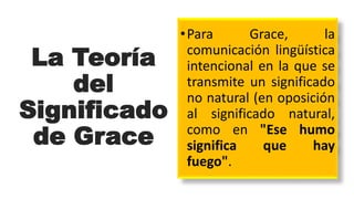 La Teoría
del
Significado
de Grace
•Para Grace, la
comunicación lingüística
intencional en la que se
transmite un significado
no natural (en oposición
al significado natural,
como en "Ese humo
significa que hay
fuego".
 