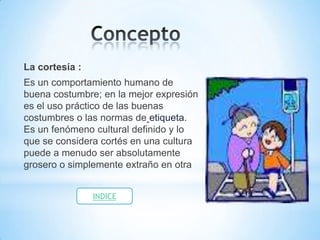 La cortesía :
Es un comportamiento humano de
buena costumbre; en la mejor expresión
es el uso práctico de las buenas
costumbres o las normas de etiqueta.
Es un fenómeno cultural definido y lo
que se considera cortés en una cultura
puede a menudo ser absolutamente
grosero o simplemente extraño en otra


                INDICE
 