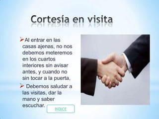 Al entrar en las
 casas ajenas, no nos
 debemos meteremos
 en los cuartos
 interiores sin avisar
 antes, y cuando no
 sin tocar a la puerta,
 Debemos saludar a
 las visitas, dar la
 mano y saber
 escuchar.
                INDICE
 